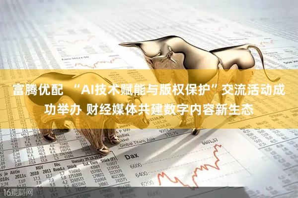 富腾优配  “AI技术赋能与版权保护”交流活动成功举办 财经媒体共建数字内容新生态