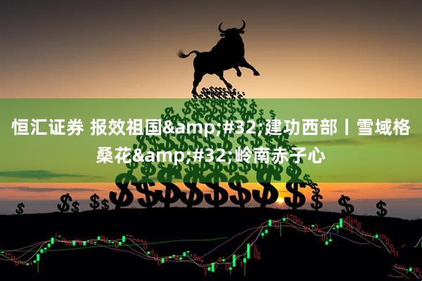 恒汇证券 报效祖国 建功西部丨雪域格桑花 岭南赤子心