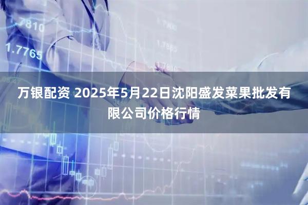 万银配资 2025年5月22日沈阳盛发菜果批发有限公司价格行情
