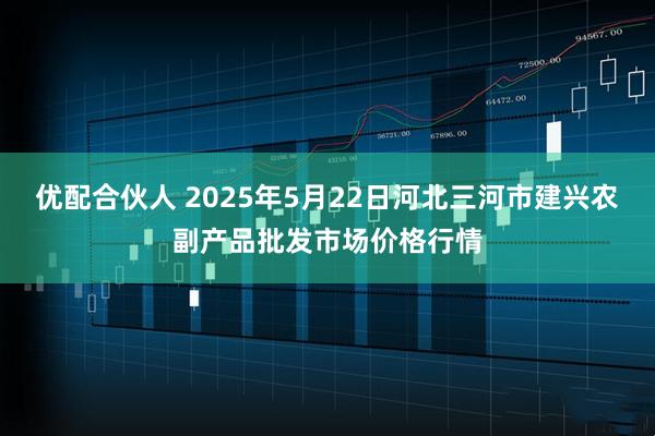 优配合伙人 2025年5月22日河北三河市建兴农副产品批发市场价格行情