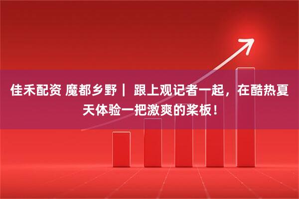 佳禾配资 魔都乡野｜ 跟上观记者一起，在酷热夏天体验一把激爽的桨板！