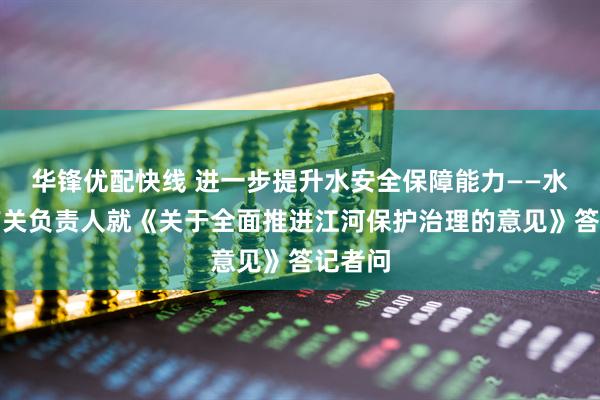 华锋优配快线 进一步提升水安全保障能力——水利部有关负责人就《关于全面推进江河保护治理的意见》答记者问