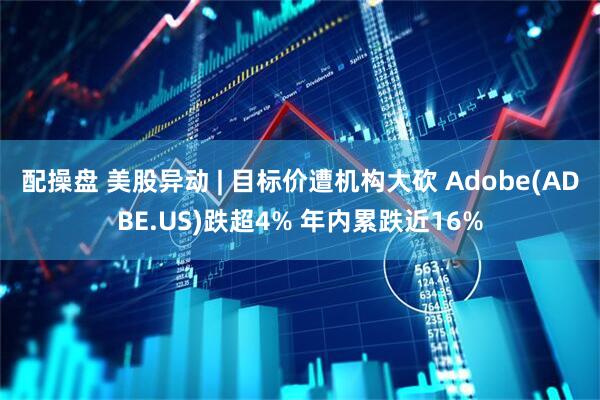 配操盘 美股异动 | 目标价遭机构大砍 Adobe(ADBE.US)跌超4% 年内累跌近16%