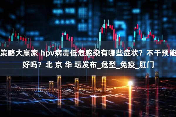 策略大赢家 hpv病毒低危感染有哪些症状？不干预能好吗？北 京 华 坛发布_危型_免疫_肛门