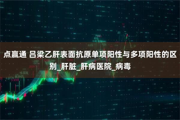 点赢通 吕梁乙肝表面抗原单项阳性与多项阳性的区别_肝脏_肝病医院_病毒