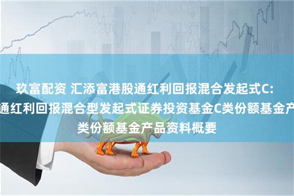 玖富配资 汇添富港股通红利回报混合发起式C: 汇添富港股通红利回报混合型发起式证券投资基金C类份额基金产品资料概要