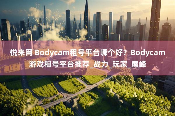 悦来网 Bodycam租号平台哪个好？Bodycam游戏租号平台推荐_战力_玩家_巅峰