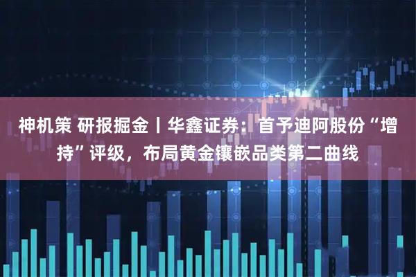 神机策 研报掘金丨华鑫证券：首予迪阿股份“增持”评级，布局黄金镶嵌品类第二曲线