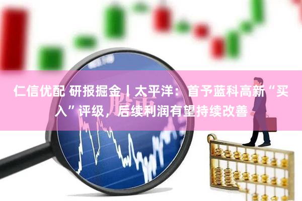 仁信优配 研报掘金丨太平洋：首予蓝科高新“买入”评级，后续利润有望持续改善