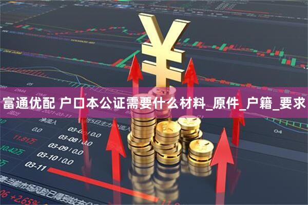 富通优配 户口本公证需要什么材料_原件_户籍_要求