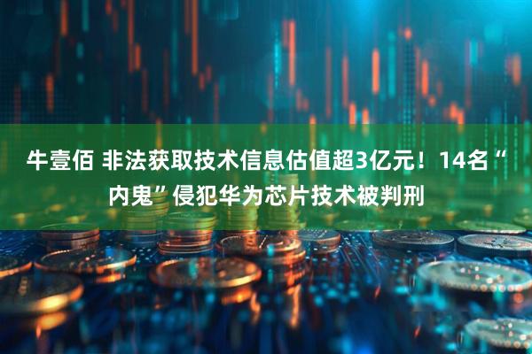 牛壹佰 非法获取技术信息估值超3亿元！14名“内鬼”侵犯华为芯片技术被判刑