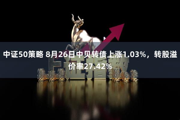 中证50策略 8月26日中贝转债上涨1.03%，转股溢价率27.42%