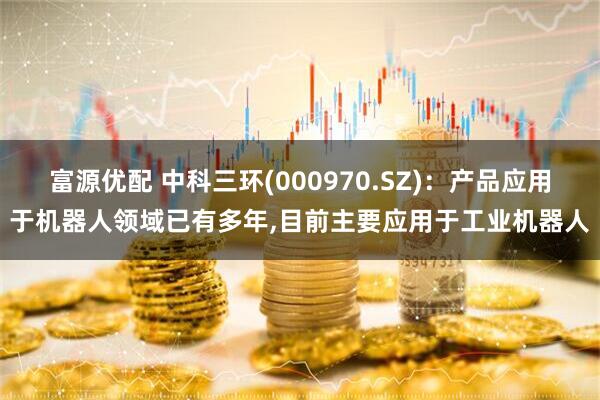 富源优配 中科三环(000970.SZ)：产品应用于机器人领域已有多年,目前主要应用于工业机器人