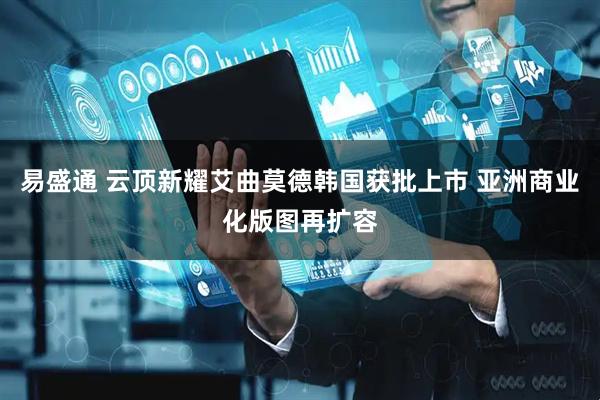易盛通 云顶新耀艾曲莫德韩国获批上市 亚洲商业化版图再扩容